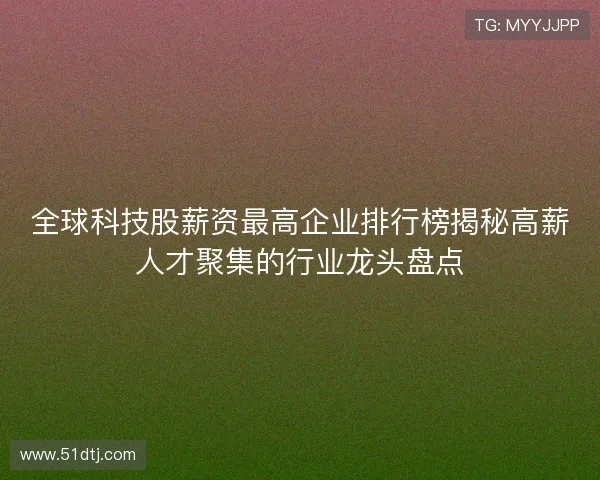 全球科技股薪资最高企业排行榜揭秘高薪人才聚集的行业龙头盘点