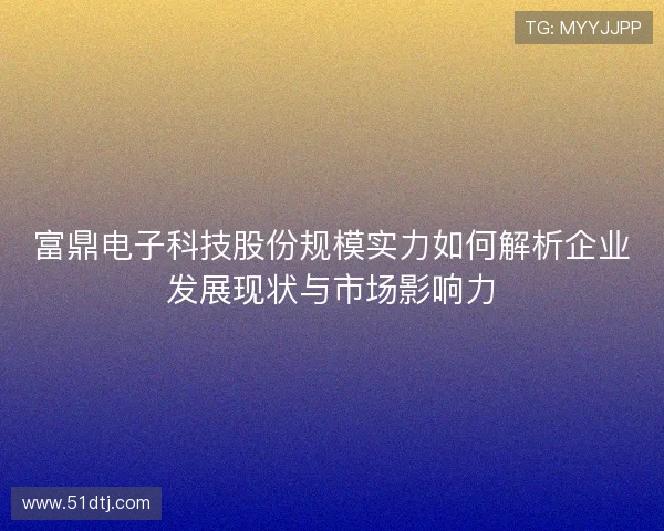 富鼎电子科技股份规模实力如何解析企业发展现状与市场影响力